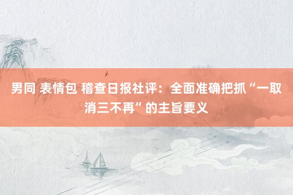 男同 表情包 稽查日报社评：全面准确把抓“一取消三不再”的主旨要义