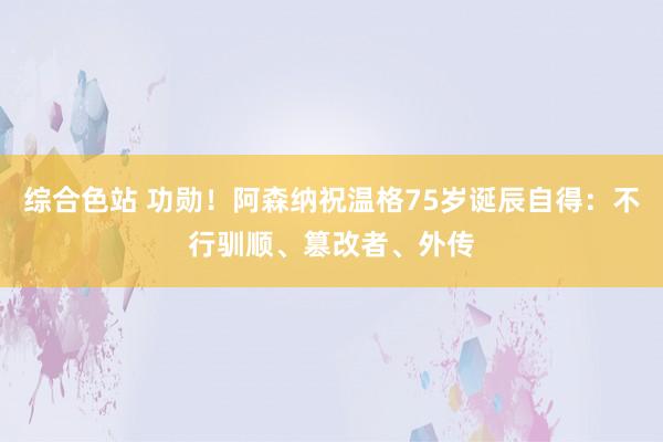 综合色站 功勋！阿森纳祝温格75岁诞辰自得：不行驯顺、篡改者、外传