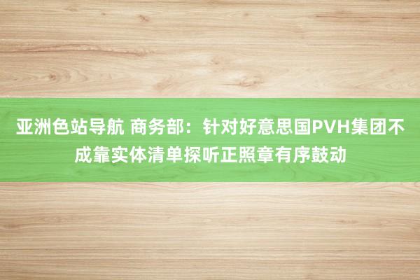 亚洲色站导航 商务部：针对好意思国PVH集团不成靠实体清单探听正照章有序鼓动