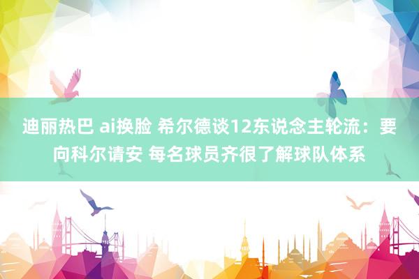 迪丽热巴 ai换脸 希尔德谈12东说念主轮流：要向科尔请安 每名球员齐很了解球队体系