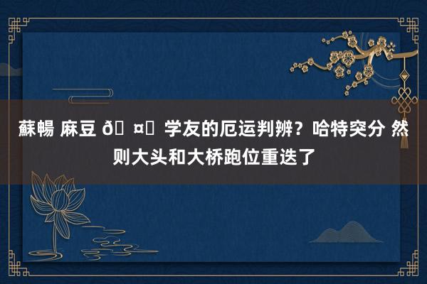 蘇暢 麻豆 🤕学友的厄运判辨？哈特突分 然则大头和大桥跑位重迭了