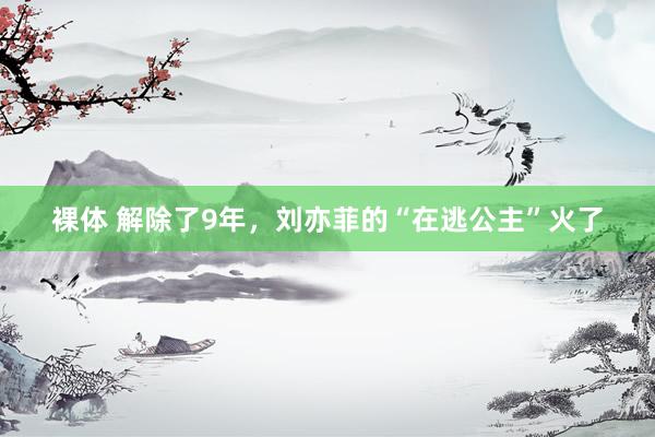 裸体 解除了9年，刘亦菲的“在逃公主”火了