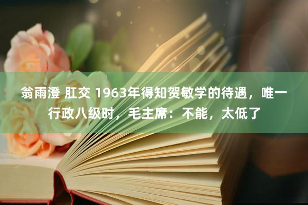 翁雨澄 肛交 1963年得知贺敏学的待遇，唯一行政八级时，毛主席：不能，太低了