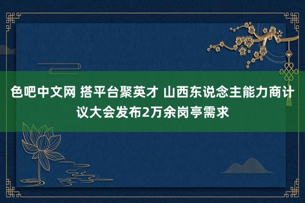 色吧中文网 搭平台聚英才 山西东说念主能力商计议大会发布2万余岗亭需求