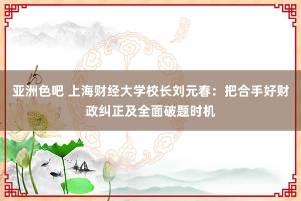 亚洲色吧 上海财经大学校长刘元春：把合手好财政纠正及全面破题时机