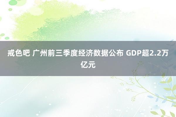 戒色吧 广州前三季度经济数据公布 GDP超2.2万亿元