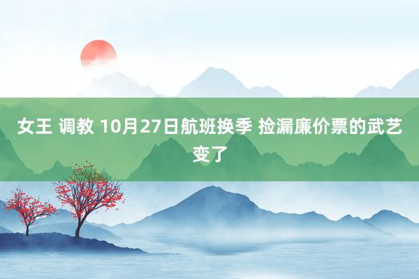 女王 调教 10月27日航班换季 捡漏廉价票的武艺变了