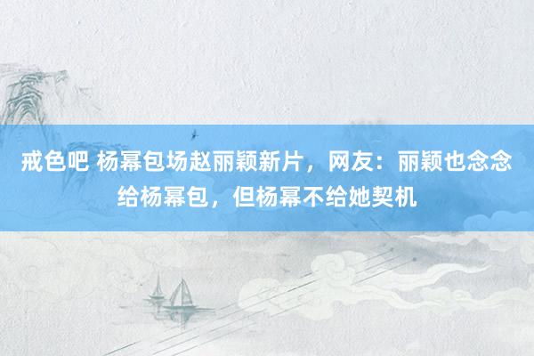 戒色吧 杨幂包场赵丽颖新片，网友：丽颖也念念给杨幂包，但杨幂不给她契机