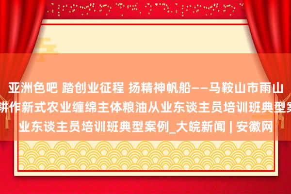 亚洲色吧 踏创业征程 扬精神帆船——马鞍山市雨山区2024年高修养农民耕作新式农业缠绵主体粮油从业东谈主员培训班典型案例_大皖新闻 | 安徽网