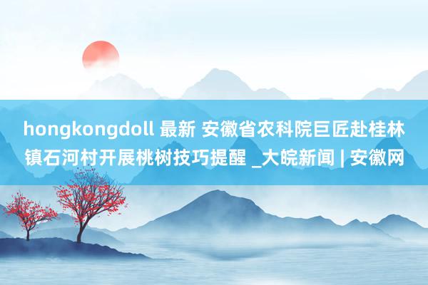 hongkongdoll 最新 安徽省农科院巨匠赴桂林镇石河村开展桃树技巧提醒 _大皖新闻 | 安徽网