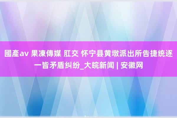 國產av 果凍傳媒 肛交 怀宁县黄墩派出所告捷统逐一皆矛盾纠纷_大皖新闻 | 安徽网