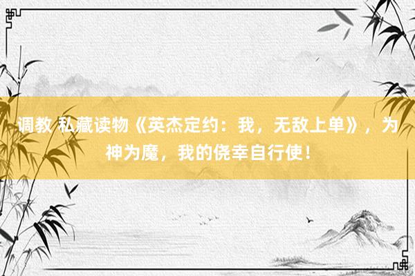 调教 私藏读物《英杰定约：我，无敌上单》，为神为魔，我的侥幸自行使！