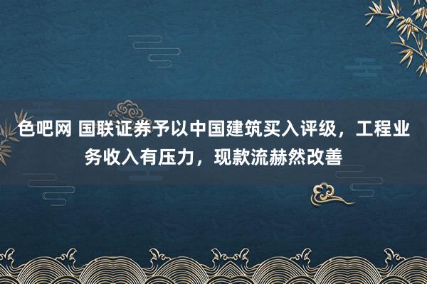 色吧网 国联证券予以中国建筑买入评级，工程业务收入有压力，现款流赫然改善