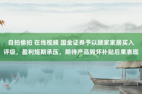 自拍偷拍 在线视频 国金证券予以顾家家居买入评级，盈利短期承压，期待产品毁坏补贴后果表现