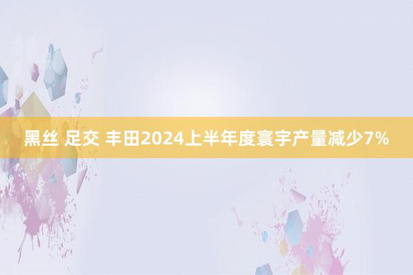 黑丝 足交 丰田2024上半年度寰宇产量减少7%