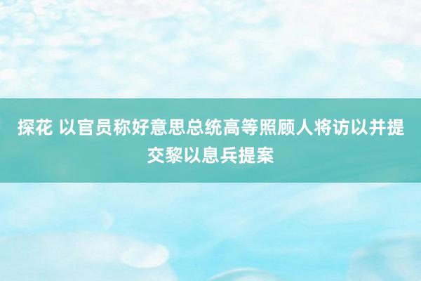 探花 以官员称好意思总统高等照顾人将访以并提交黎以息兵提案