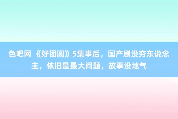 色吧网 《好团圆》5集事后，国产剧没穷东说念主，依旧是最大问题，故事没地气