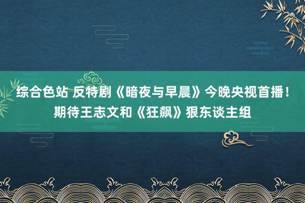 综合色站 反特剧《暗夜与早晨》今晚央视首播！期待王志文和《狂飙》狠东谈主组