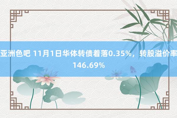 亚洲色吧 11月1日华体转债着落0.35%，转股溢价率146.69%