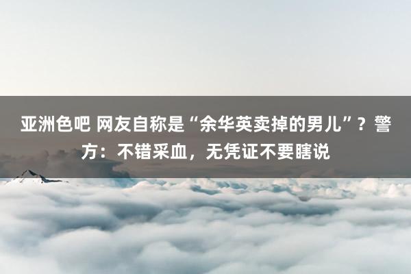 亚洲色吧 网友自称是“余华英卖掉的男儿”？警方：不错采血，无凭证不要瞎说