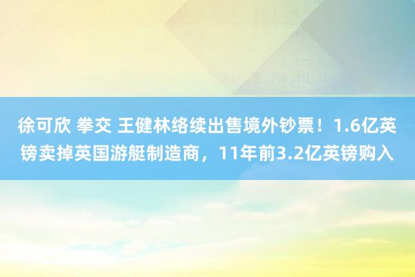 徐可欣 拳交 王健林络续出售境外钞票！1.6亿英镑卖掉英国游艇制造商，11年前3.2亿英镑购入