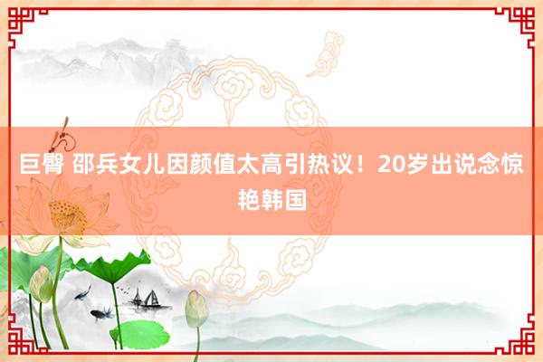 巨臀 邵兵女儿因颜值太高引热议！20岁出说念惊艳韩国