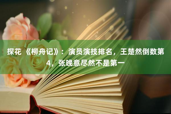 探花 《柳舟记》：演员演技排名，王楚然倒数第4，张晚意尽然不是第一