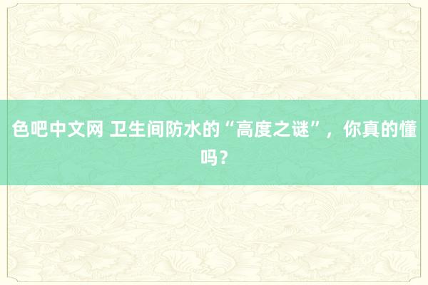 色吧中文网 卫生间防水的“高度之谜”，你真的懂吗？