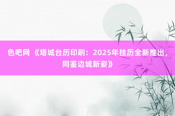 色吧网 《塔城台历印刷：2025年挂历全新推出，同鉴边城新姿》