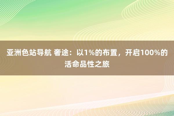 亚洲色站导航 奢途：以1%的布置，开启100%的活命品性之旅