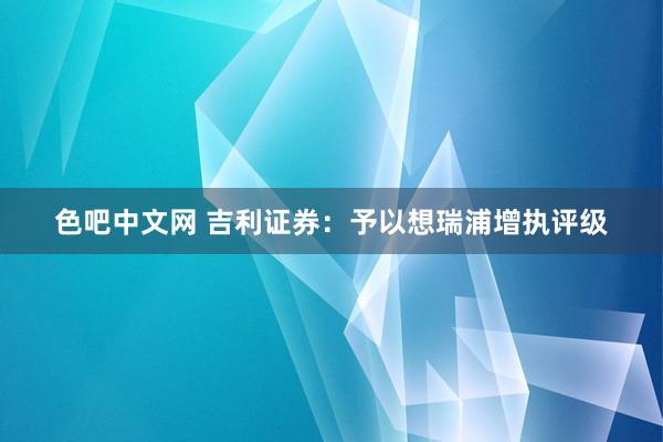 色吧中文网 吉利证券：予以想瑞浦增执评级