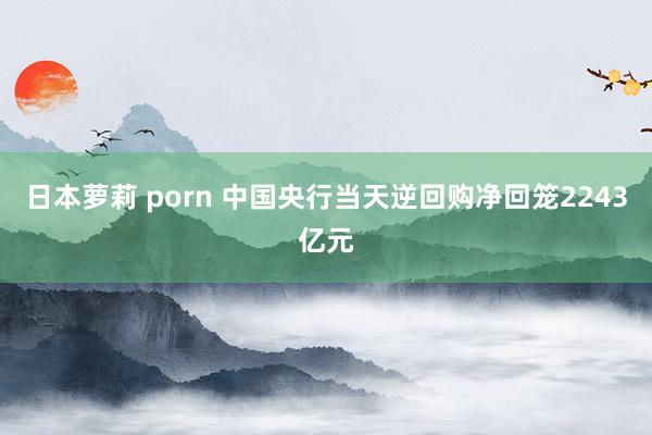 日本萝莉 porn 中国央行当天逆回购净回笼2243亿元