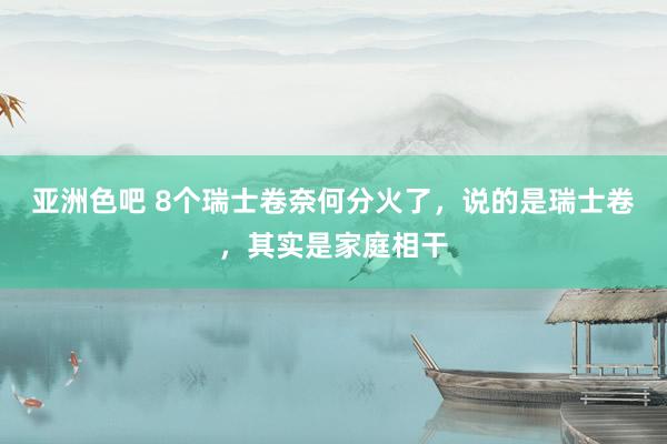 亚洲色吧 8个瑞士卷奈何分火了，说的是瑞士卷，其实是家庭相干