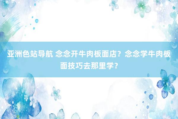 亚洲色站导航 念念开牛肉板面店？念念学牛肉板面技巧去那里学？