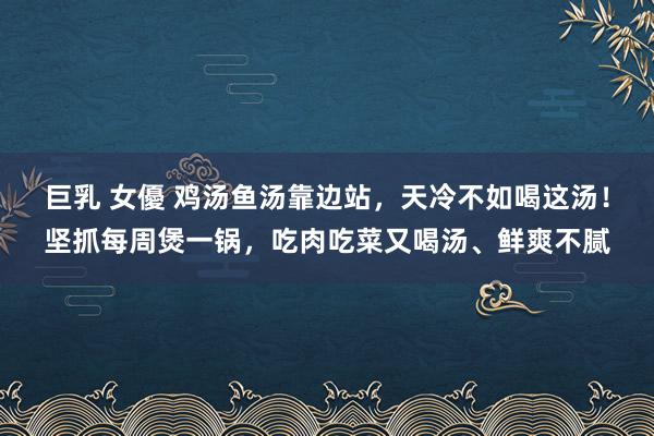 巨乳 女優 鸡汤鱼汤靠边站，天冷不如喝这汤！坚抓每周煲一锅，吃肉吃菜又喝汤、鲜爽不腻