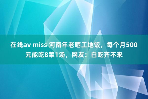 在线av miss 河南年老晒工地饭，每个月500元能吃8菜1汤，网友：白吃齐不来