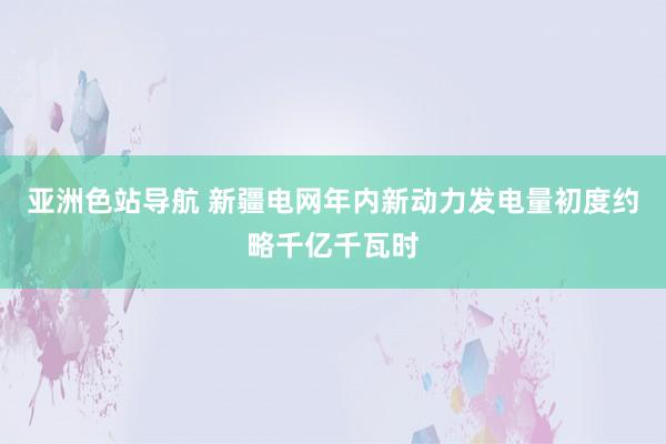 亚洲色站导航 新疆电网年内新动力发电量初度约略千亿千瓦时