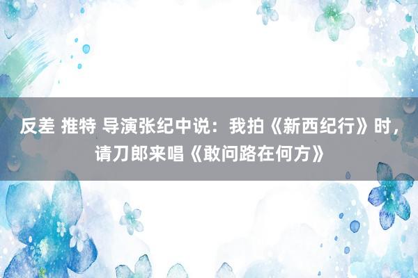 反差 推特 导演张纪中说：我拍《新西纪行》时，请刀郎来唱《敢问路在何方》