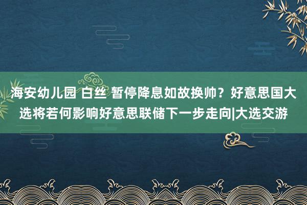 海安幼儿园 白丝 暂停降息如故换帅？好意思国大选将若何影响好意思联储下一步走向|大选交游