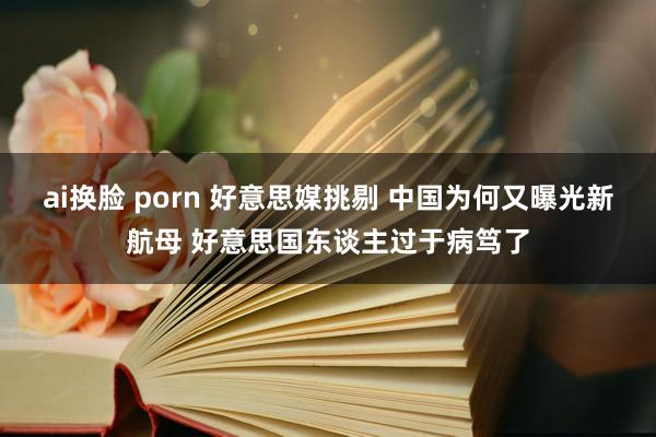 ai换脸 porn 好意思媒挑剔 中国为何又曝光新航母 好意思国东谈主过于病笃了