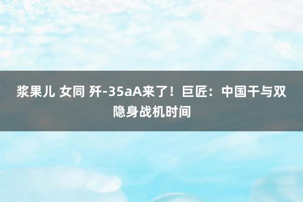 浆果儿 女同 歼-35aA来了！巨匠：中国干与双隐身战机时间