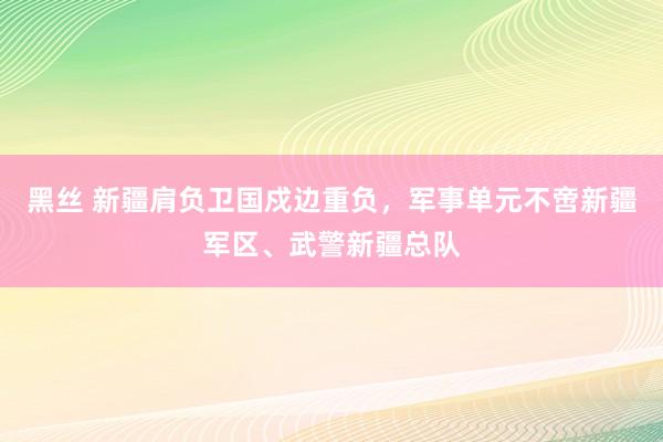 黑丝 新疆肩负卫国戍边重负，军事单元不啻新疆军区、武警新疆总队