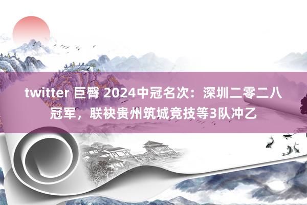 twitter 巨臀 2024中冠名次：深圳二零二八冠军，联袂贵州筑城竞技等3队冲乙