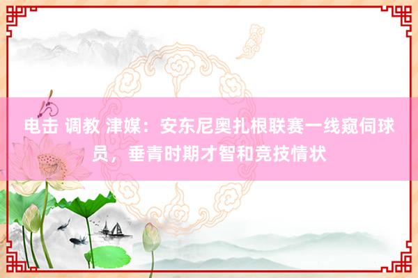 电击 调教 津媒：安东尼奥扎根联赛一线窥伺球员，垂青时期才智和竞技情状