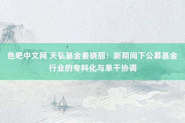 色吧中文网 天弘基金姜晓丽：新期间下公募基金行业的专科化与单干协调