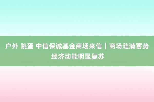 户外 跳蛋 中信保诚基金商场来信︱商场涟漪蓄势 经济动能明显复苏