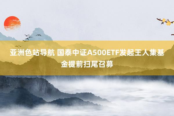 亚洲色站导航 国泰中证A500ETF发起王人集基金提前扫尾召募