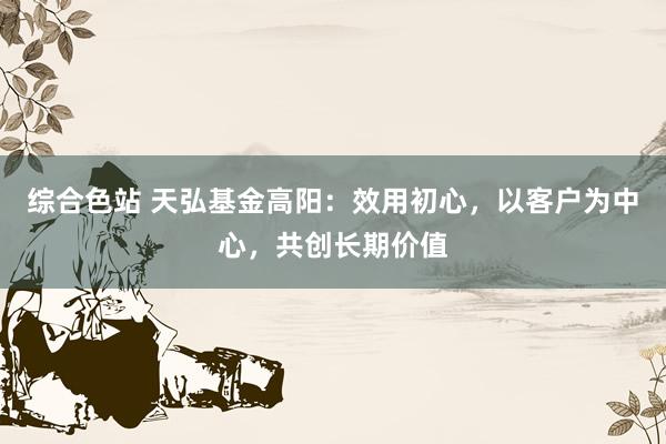 综合色站 天弘基金高阳：效用初心，以客户为中心，共创长期价值