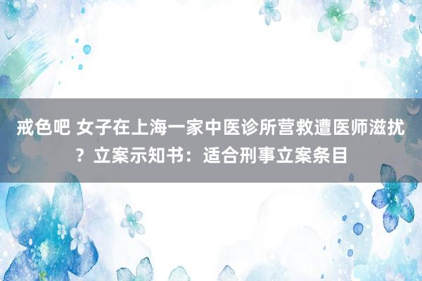 戒色吧 女子在上海一家中医诊所营救遭医师滋扰？立案示知书：适合刑事立案条目