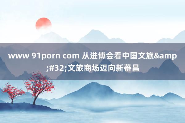 www 91porn com 从进博会看中国文旅&#32;文旅商场迈向新蕃昌